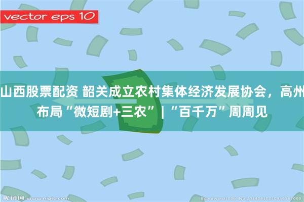 山西股票配资 韶关成立农村集体经济发展协会，高州布局“微短剧+三农” | “百千万”周周见
