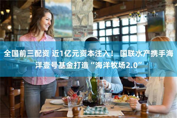 全国前三配资 近1亿元资本注入！ 国联水产携手海洋壹号基金打造“海洋牧场2.0”