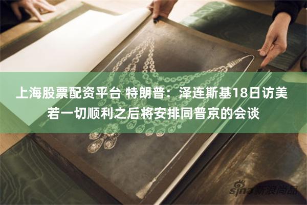 上海股票配资平台 特朗普：泽连斯基18日访美 若一切顺利之后将安排同普京的会谈