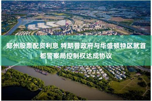 郑州股票配资利息 特朗普政府与华盛顿特区就首都警察局控制权达成协议