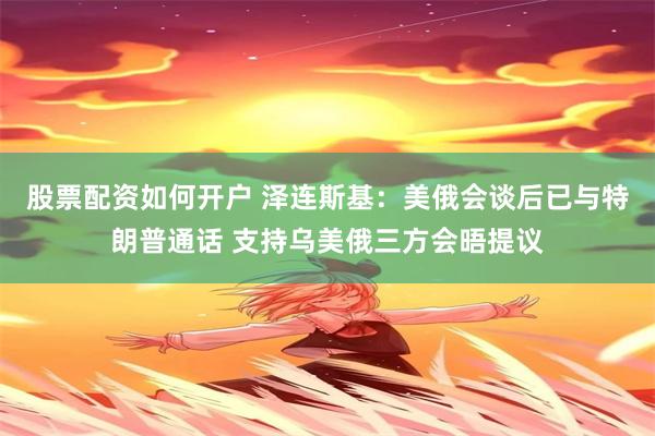 股票配资如何开户 泽连斯基：美俄会谈后已与特朗普通话 支持乌美俄三方会晤提议