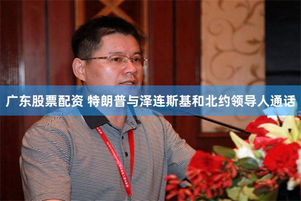 广东股票配资 特朗普与泽连斯基和北约领导人通话