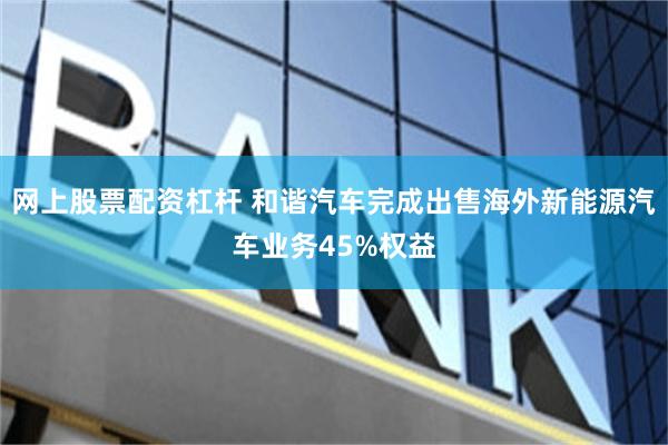 网上股票配资杠杆 和谐汽车完成出售海外新能源汽车业务45%权益