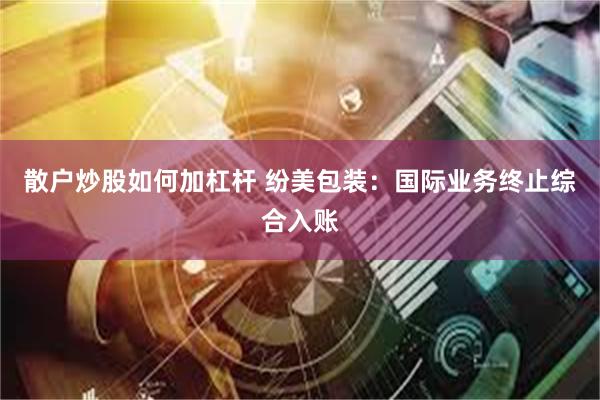 散户炒股如何加杠杆 纷美包装：国际业务终止综合入账