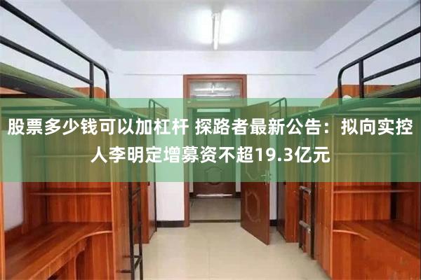 股票多少钱可以加杠杆 探路者最新公告：拟向实控人李明定增募资不超19.3亿元