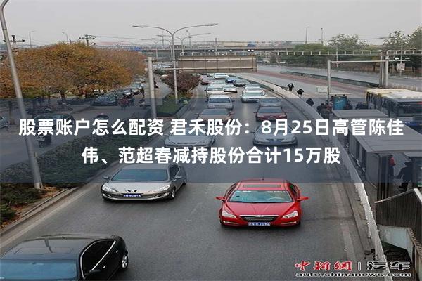 股票账户怎么配资 君禾股份：8月25日高管陈佳伟、范超春减持股份合计15万股