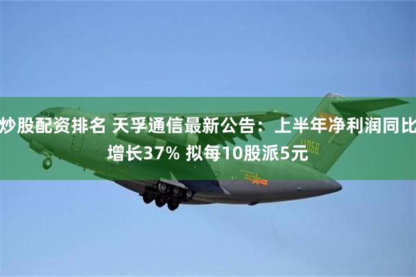 炒股配资排名 天孚通信最新公告：上半年净利润同比增长37% 拟每10股派5元