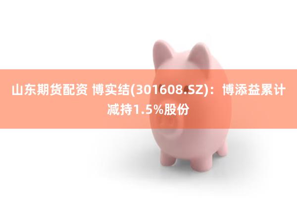 山东期货配资 博实结(301608.SZ)：博添益累计减持1.5%股份