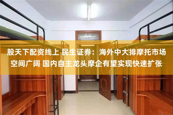 股天下配资线上 民生证券：海外中大排摩托市场空间广阔 国内自主龙头摩企有望实现快速扩张