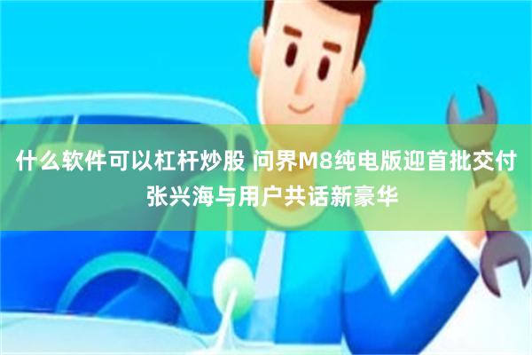 什么软件可以杠杆炒股 问界M8纯电版迎首批交付  张兴海与用户共话新豪华