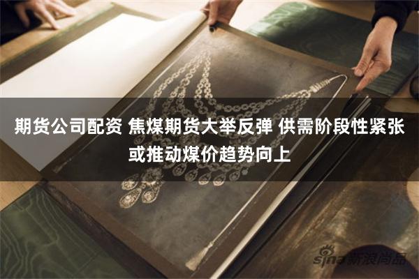 期货公司配资 焦煤期货大举反弹 供需阶段性紧张或推动煤价趋势向上