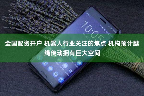 全国配资开户 机器人行业关注的焦点 机构预计腱绳传动拥有巨大空间