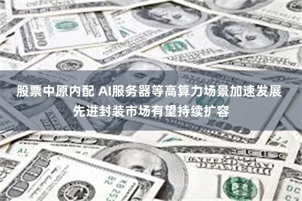 股票中原内配 AI服务器等高算力场景加速发展 先进封装市场有望持续扩容