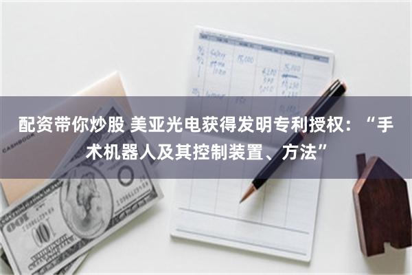 配资带你炒股 美亚光电获得发明专利授权：“手术机器人及其控制装置、方法”
