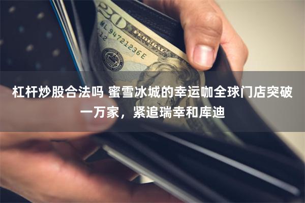 杠杆炒股合法吗 蜜雪冰城的幸运咖全球门店突破一万家，紧追瑞幸和库迪