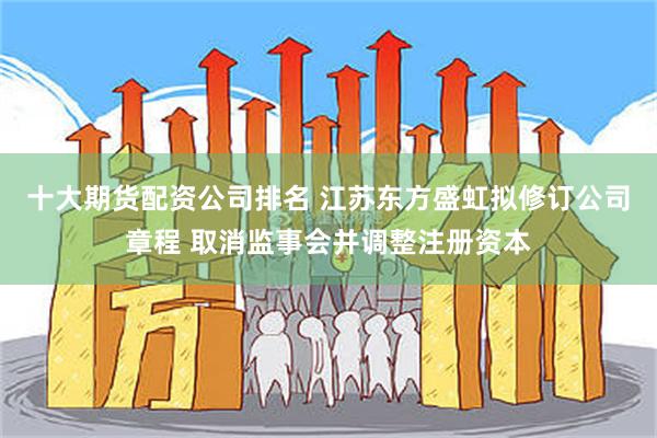十大期货配资公司排名 江苏东方盛虹拟修订公司章程 取消监事会并调整注册资本