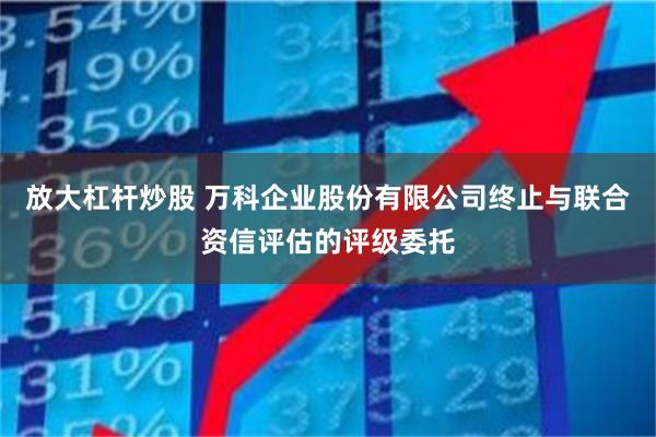 放大杠杆炒股 万科企业股份有限公司终止与联合资信评估的评级委托