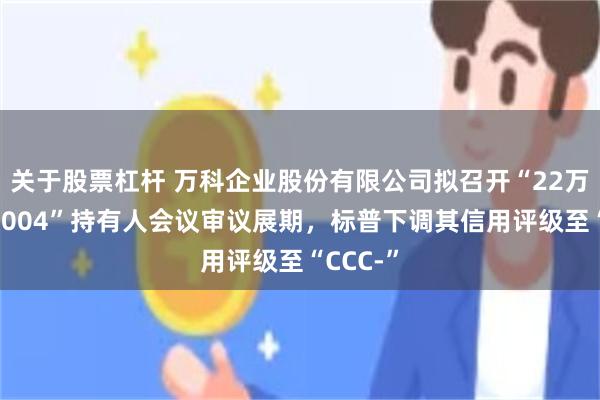 关于股票杠杆 万科企业股份有限公司拟召开“22万科MTN004”持有人会议审议展期，标普下调其信用评级至“CCC-”