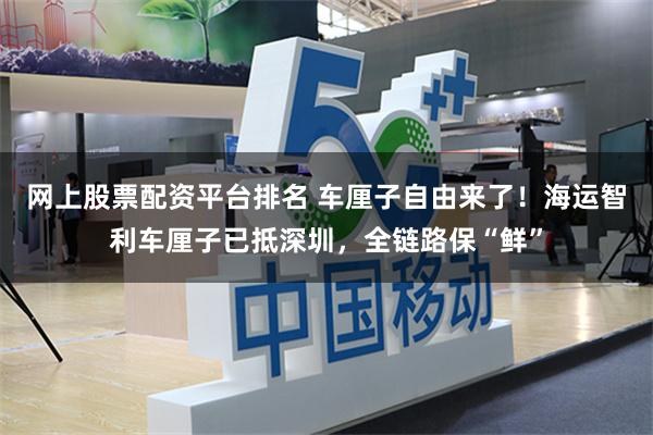 网上股票配资平台排名 车厘子自由来了！海运智利车厘子已抵深圳，全链路保“鲜”