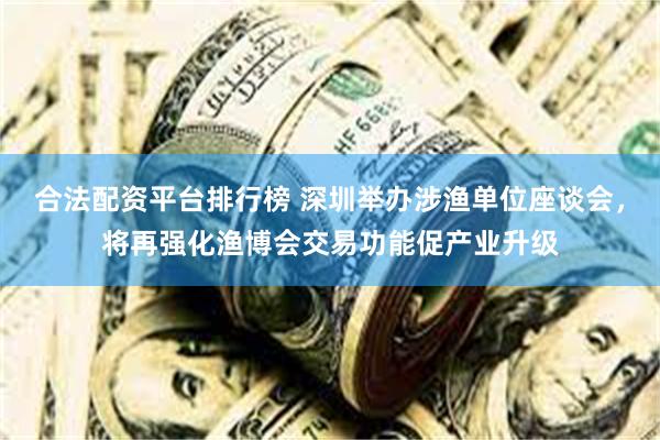 合法配资平台排行榜 深圳举办涉渔单位座谈会，将再强化渔博会交易功能促产业升级