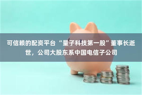 可信赖的配资平台 “量子科技第一股”董事长逝世，公司大股东系中国电信子公司