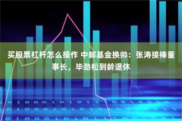 买股票杠杆怎么操作 中邮基金换帅：张涛接棒董事长，毕劲松到龄退休