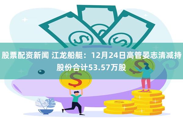 股票配资新闻 江龙船艇：12月24日高管晏志清减持股份合计53.57万股
