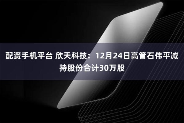 配资手机平台 欣天科技:12月24日高管石伟平减持股份合计30万股