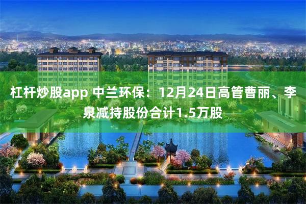 杠杆炒股app 中兰环保:12月24日高管曹丽、李泉减持股份合计1.5万股