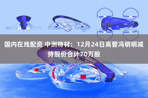 国内在线配资 中洲特材：12月24日高管冯明明减持股份合计70万股