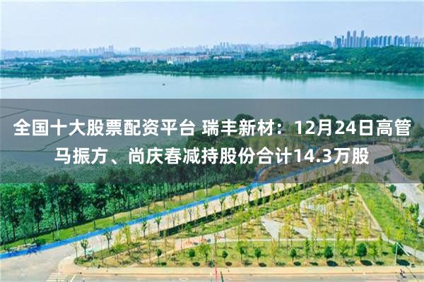 全国十大股票配资平台 瑞丰新材:12月24日高管马振方、尚庆春减持股份合计14.3万股