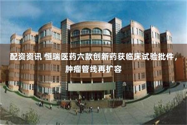 配资资讯 恒瑞医药六款创新药获临床试验批件，肿瘤管线再扩容