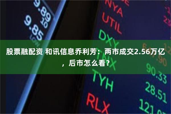 股票融配资 和讯信息乔利芳:两市成交2.56万亿,后市怎么看?