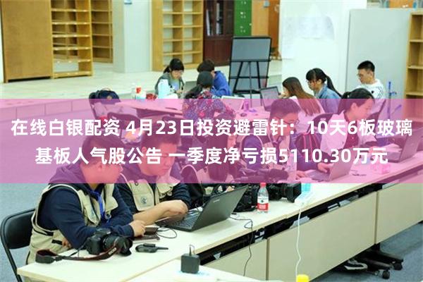 在线白银配资 4月23日投资避雷针：10天6板玻璃基板人气股公告 一季度净亏损5110.30万元