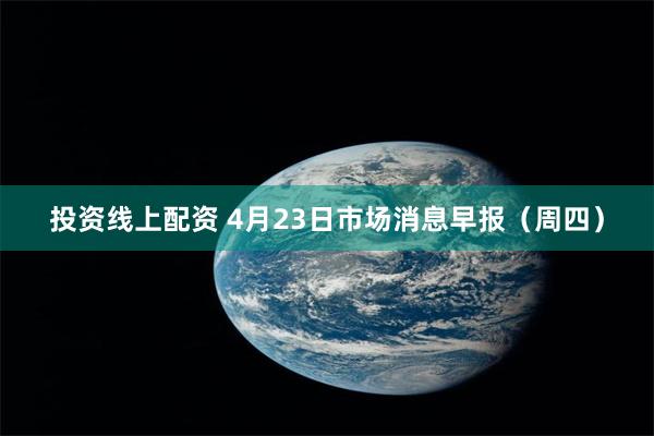 投资线上配资 4月23日市场消息早报(周四)