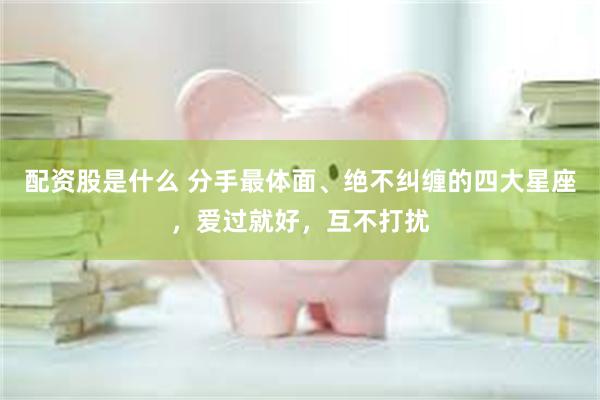 配资股是什么 分手最体面、绝不纠缠的四大星座，爱过就好，互不打扰
