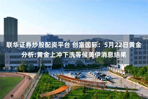 联华证券炒股配资平台 创富国际：5月22日黄金分析:黄金上冲下洗等候美伊消息结果