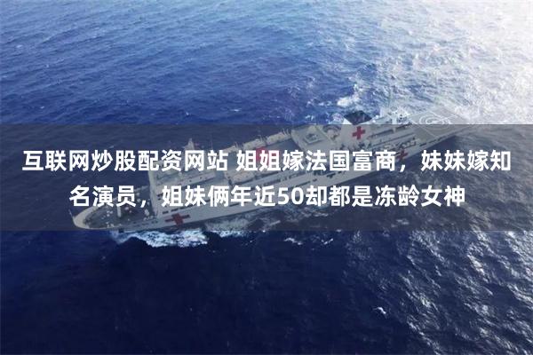 互联网炒股配资网站 姐姐嫁法国富商，妹妹嫁知名演员，姐妹俩年近50却都是冻龄女神