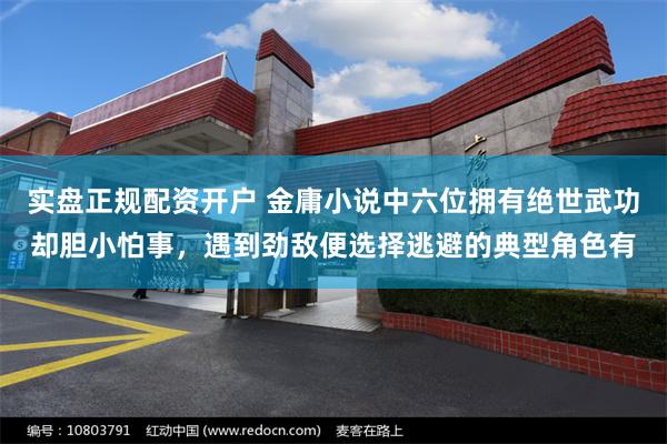 实盘正规配资开户 金庸小说中六位拥有绝世武功却胆小怕事，遇到劲敌便选择逃避的典型角色有