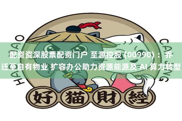 配资资深股票配资门户 至源控股 (00990) :乔迁至自有物业 扩容办公助力资源能源及 AI 算力转型