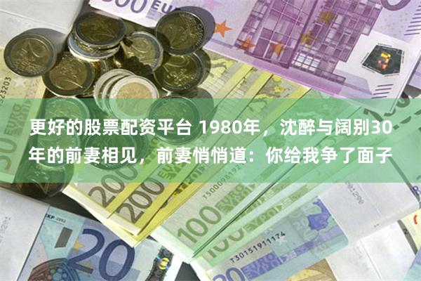 更好的股票配资平台 1980年,沈醉与阔别30年的前妻相见,前妻悄悄道:你给我争了面子