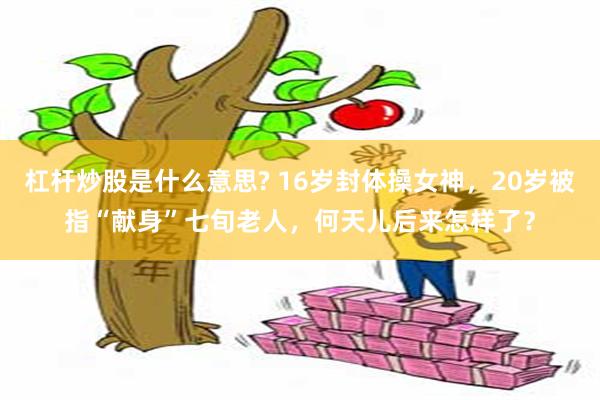 杠杆炒股是什么意思? 16岁封体操女神，20岁被指“献身”七旬老人，何天儿后来怎样了？