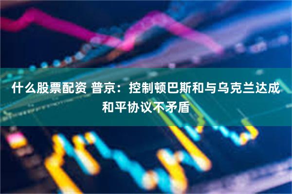 什么股票配资 普京：控制顿巴斯和与乌克兰达成和平协议不矛盾