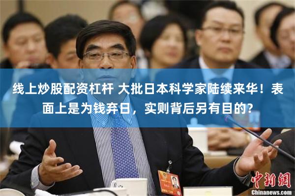 线上炒股配资杠杆 大批日本科学家陆续来华！表面上是为钱弃日，实则背后另有目的？