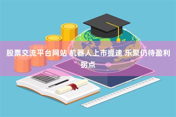 股票交流平台网站 机器人上市提速 乐聚仍待盈利拐点