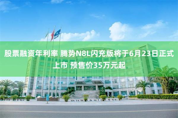 股票融资年利率 腾势N8L闪充版将于6月23日正式上市 预售价35万元起