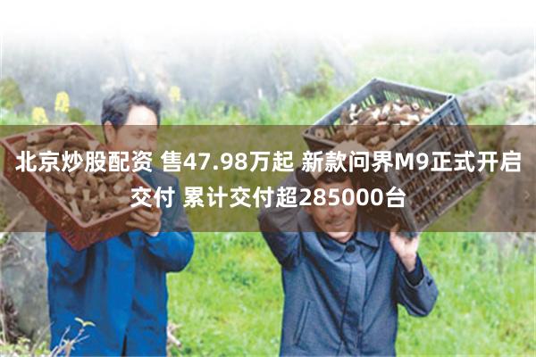 北京炒股配资 售47.98万起 新款问界M9正式开启交付 累计交付超285000台
