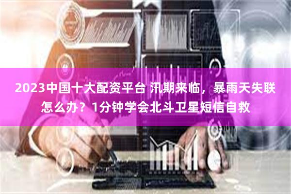 2023中国十大配资平台 汛期来临,暴雨天失联怎么办?1分钟学会北斗卫星短信自救