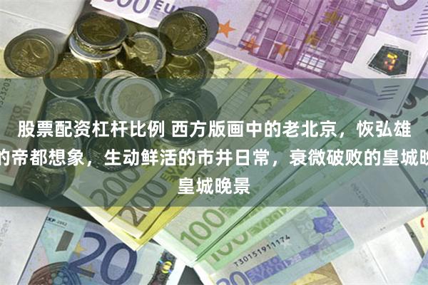 股票配资杠杆比例 西方版画中的老北京，恢弘雄伟的帝都想象，生动鲜活的市井日常，衰微破败的皇城晚景
