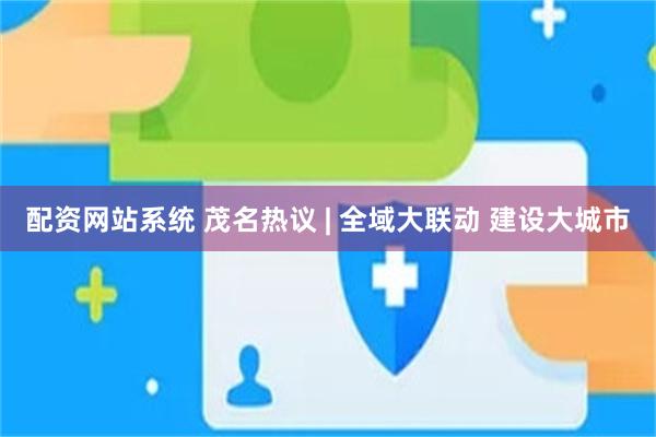 配资网站系统 茂名热议 | 全域大联动 建设大城市